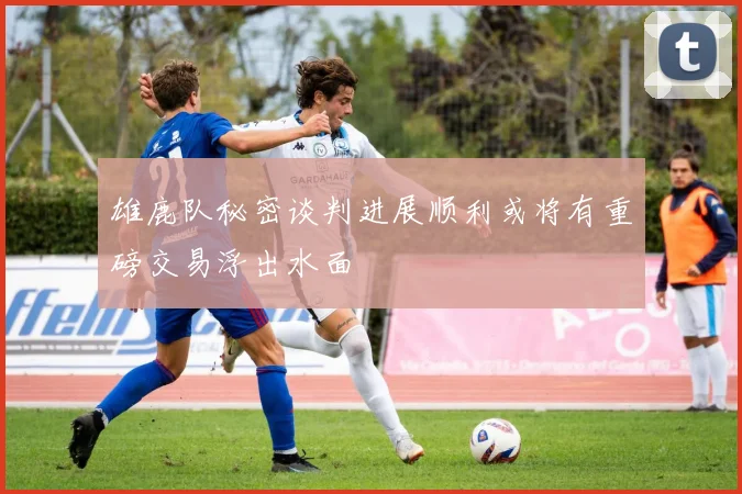 雄鹿队秘密谈判进展顺利或将有重磅交易浮出水面