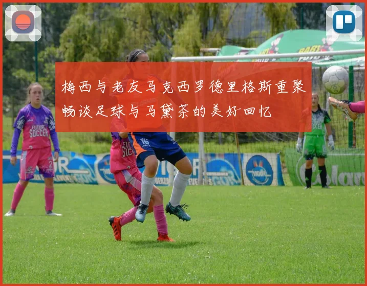 梅西与老友马克西罗德里格斯重聚畅谈足球与马黛茶的美好回忆