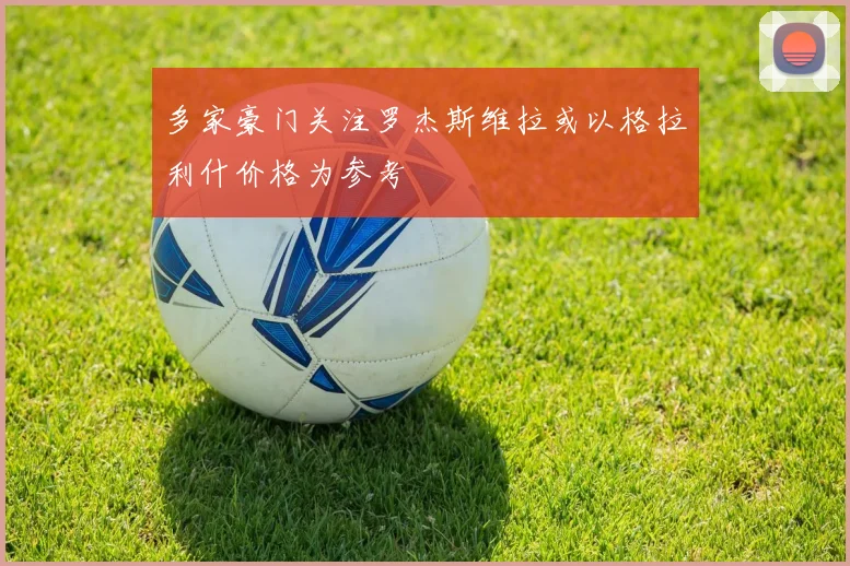 多家豪门关注罗杰斯维拉或以格拉利什价格为参考