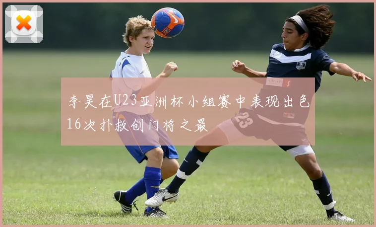 李昊在U23亚洲杯小组赛中表现出色16次扑救创门将之最