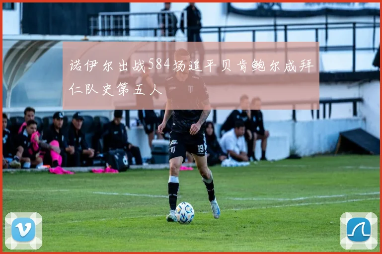 诺伊尔出战584场追平贝肯鲍尔成拜仁队史第五人