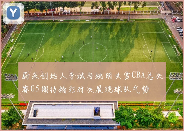 蔚来创始人李斌与姚明共赏CBA总决赛G5期待精彩对决展现球队气势