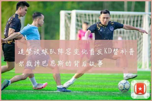 追梦谈球队阵容变化首发KD替补普尔裁掉巴恩斯的背后故事