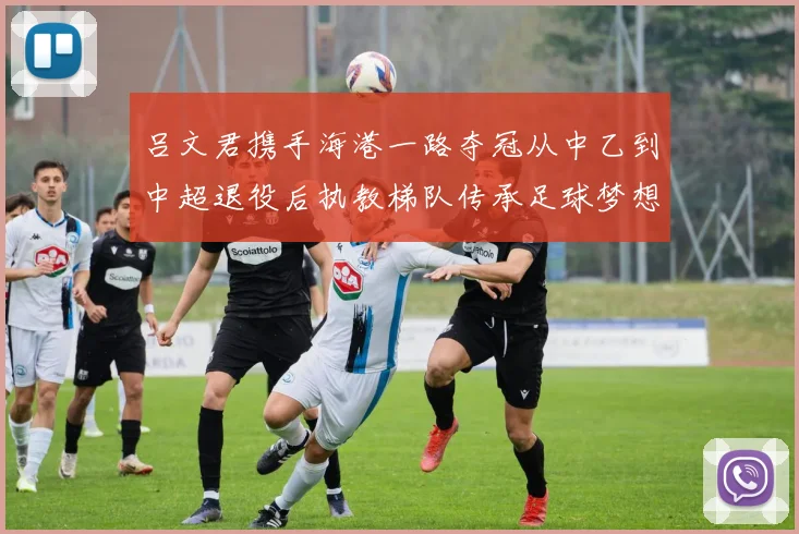 吕文君携手海港一路夺冠从中乙到中超退役后执教梯队传承足球梦想
