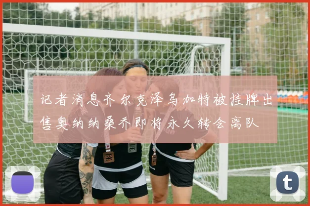 记者消息齐尔克泽乌加特被挂牌出售奥纳纳桑乔即将永久转会离队