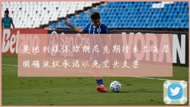 奥地利媒体称朗尼克期待米兰高层明确放权承诺以免空头支票