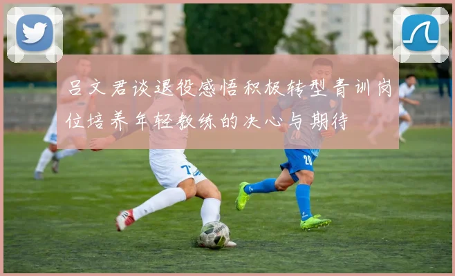 吕文君谈退役感悟积极转型青训岗位培养年轻教练的决心与期待