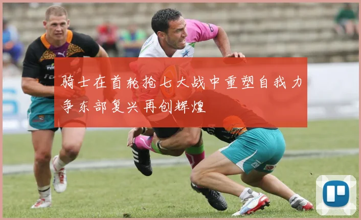 骑士在首轮抢七大战中重塑自我力争东部复兴再创辉煌