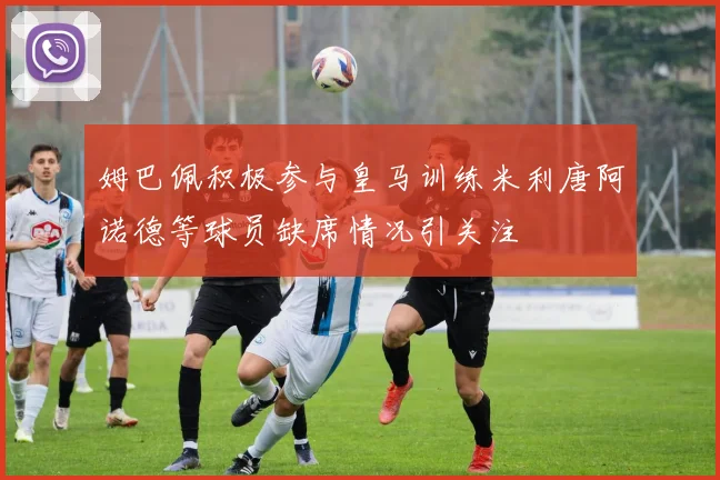 姆巴佩积极参与皇马训练米利唐阿诺德等球员缺席情况引关注