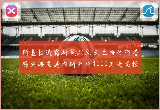 斯基拉透露科莫尤文米兰均对阿塔感兴趣乌迪内斯开价4000万尚无报价