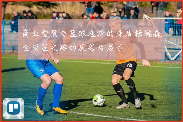 商业智慧与篮球选择的矛盾杨瀚森全明星之路的反思与启示