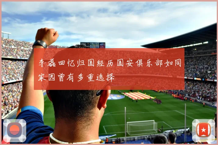 李磊回忆归国经历国安俱乐部如同家园曾有多重选择