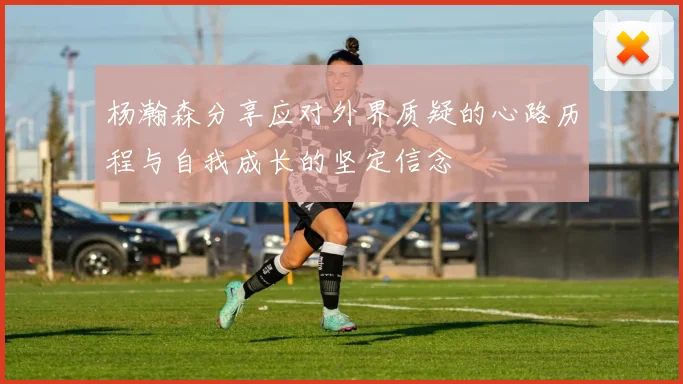 杨瀚森分享应对外界质疑的心路历程与自我成长的坚定信念